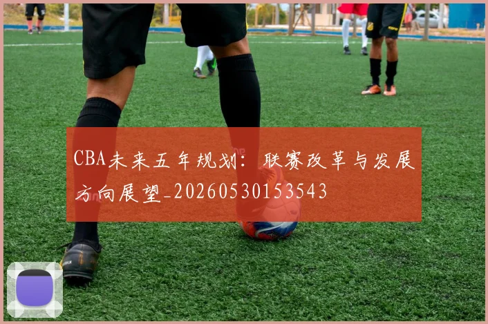 CBA未来五年规划：联赛改革与发展方向展望_20260530153543