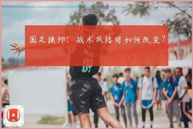 国足换帅:战术风格将如何改变?