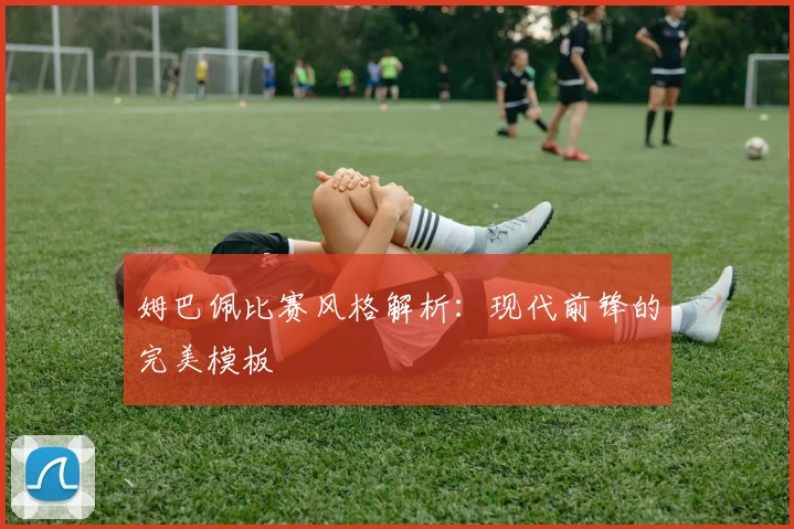 姆巴佩比赛风格解析：现代前锋的完美模板