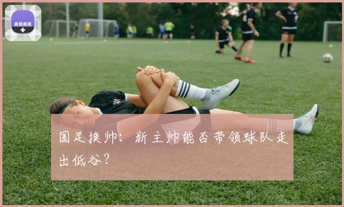 国足换帅：新主帅能否带领球队走出低谷？