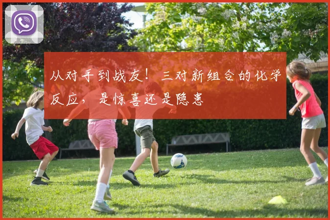 从对手到战友！三对新组合的化学反应，是惊喜还是隐患