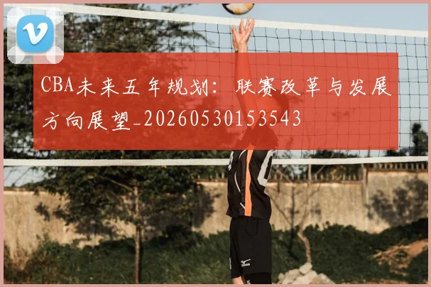 CBA未来五年规划：联赛改革与发展方向展望_20260530153543